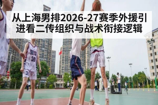 从上海男排2026-27赛季外援引进看二传组织与战术衔接逻辑